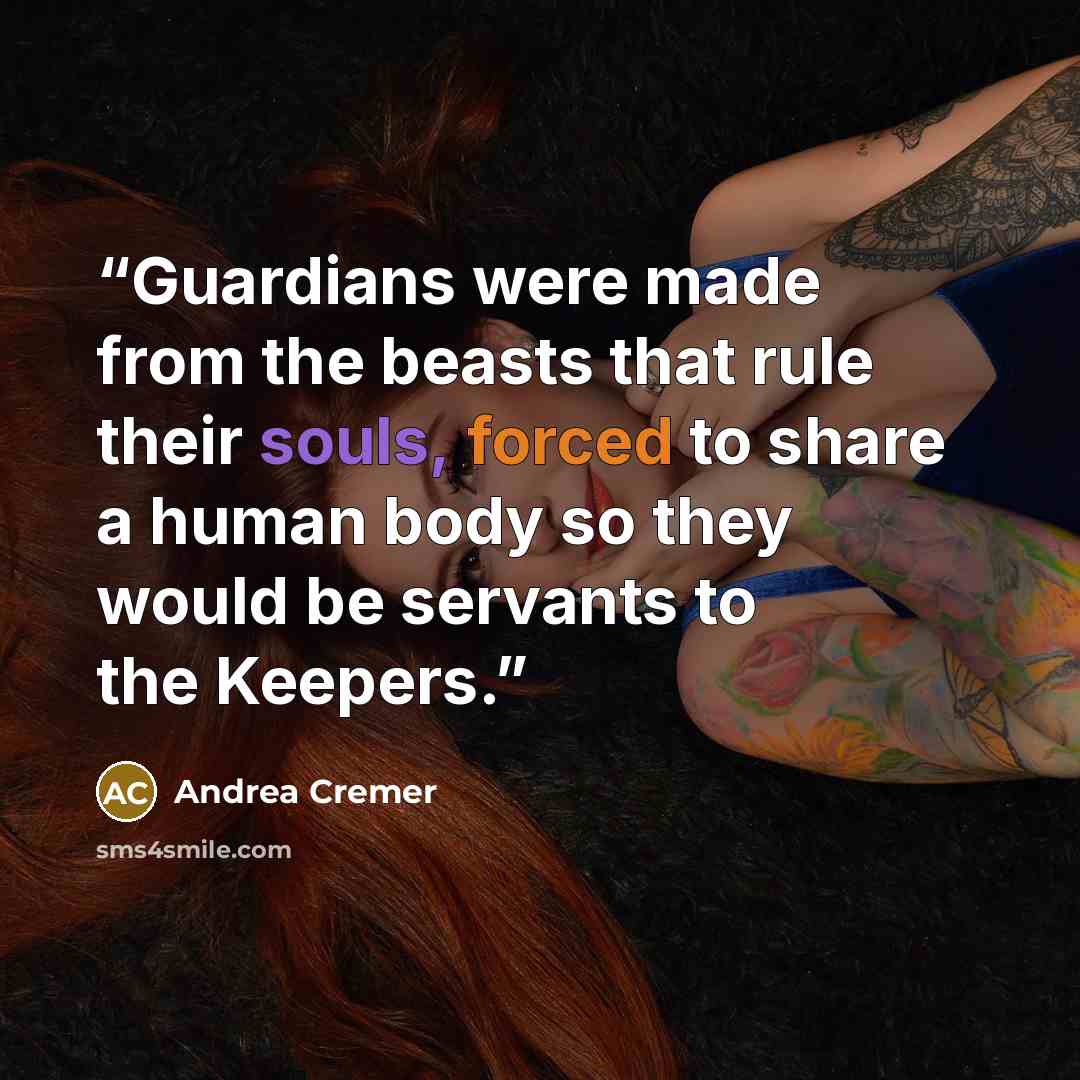 “Guardians were made from the beasts that rule their souls, forced to share a human body so they would be servants to the Keepers.” quote by Andrea Cremer