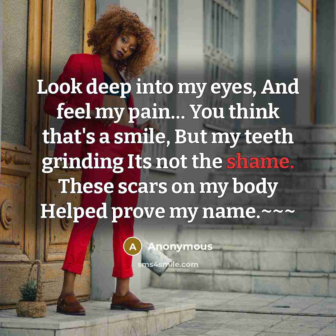 “Look deep into my eyes, And feel my pain… You think that's a smile, But my teeth grinding Its not the shame. These scars on my body Helped prove my name.~~~” quote by Anonymous