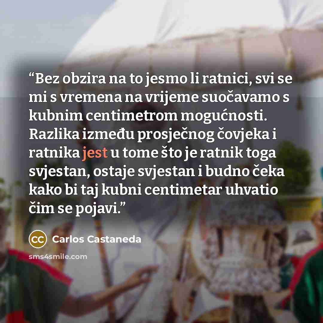 “Bez obzira na to jesmo li ratnici, svi se mi s vremena na vrijeme suočavamo s kubnim centimetrom mogućnosti. Razlika između prosječnog čovjeka i ratnika jest u tome što je ratnik toga svjestan, ostaje svjestan i budno čeka kako bi taj kubni centimetar uhvatio čim se pojavi.” quote by Carlos Castaneda