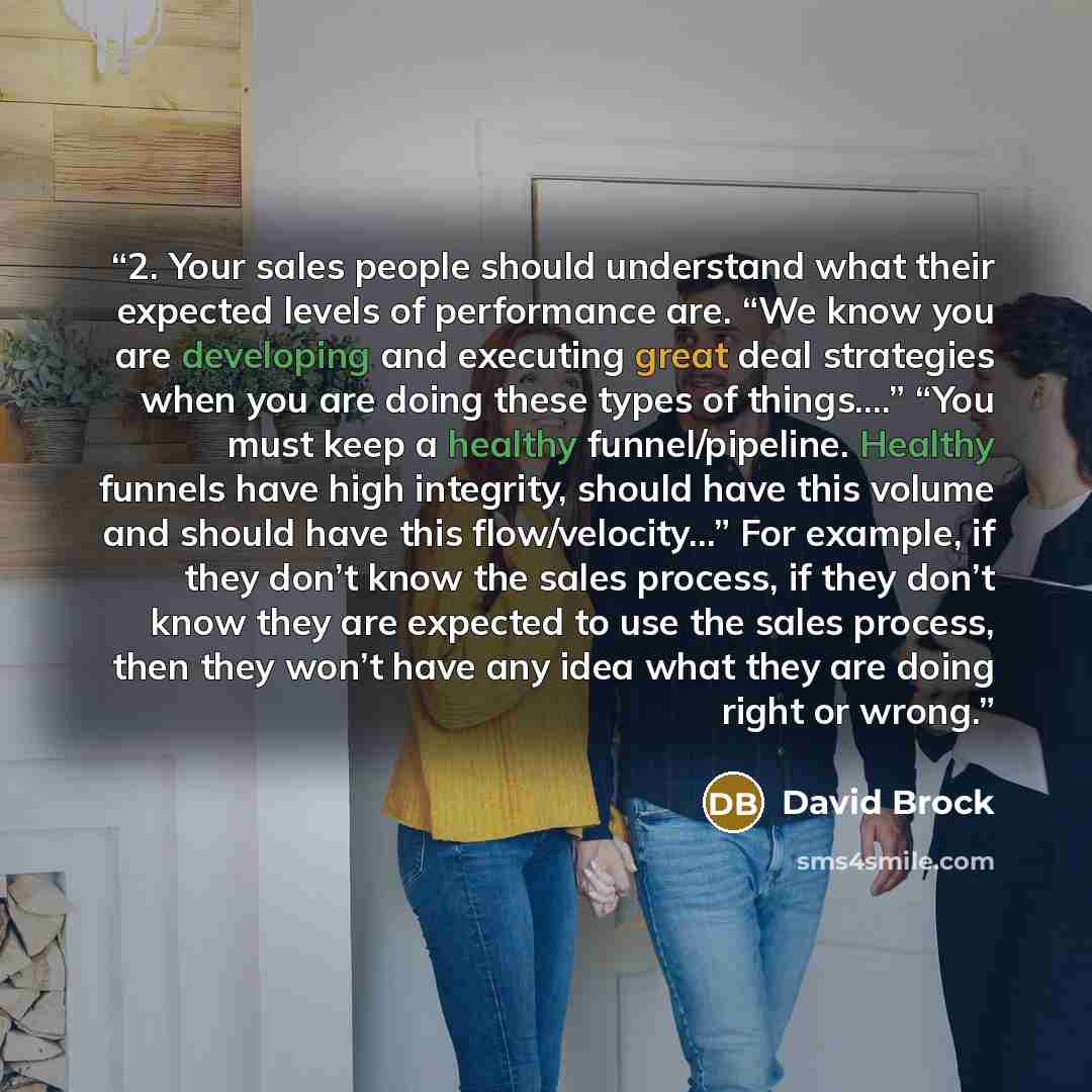 “2. Your sales people should understand what their expected levels of performance are. “We know you are developing and executing great deal strategies when you are doing these types of things….” “You must keep a healthy funnel/pipeline. Healthy funnels have high integrity, should have this volume…” quote by David Brock