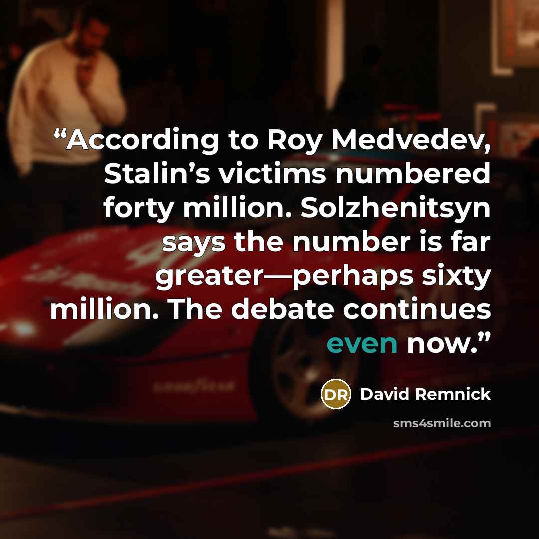 “According to Roy Medvedev, Stalin’s victims numbered forty million. Solzhenitsyn says the number is far greater—perhaps sixty million. The debate continues even now.” quote by David Remnick