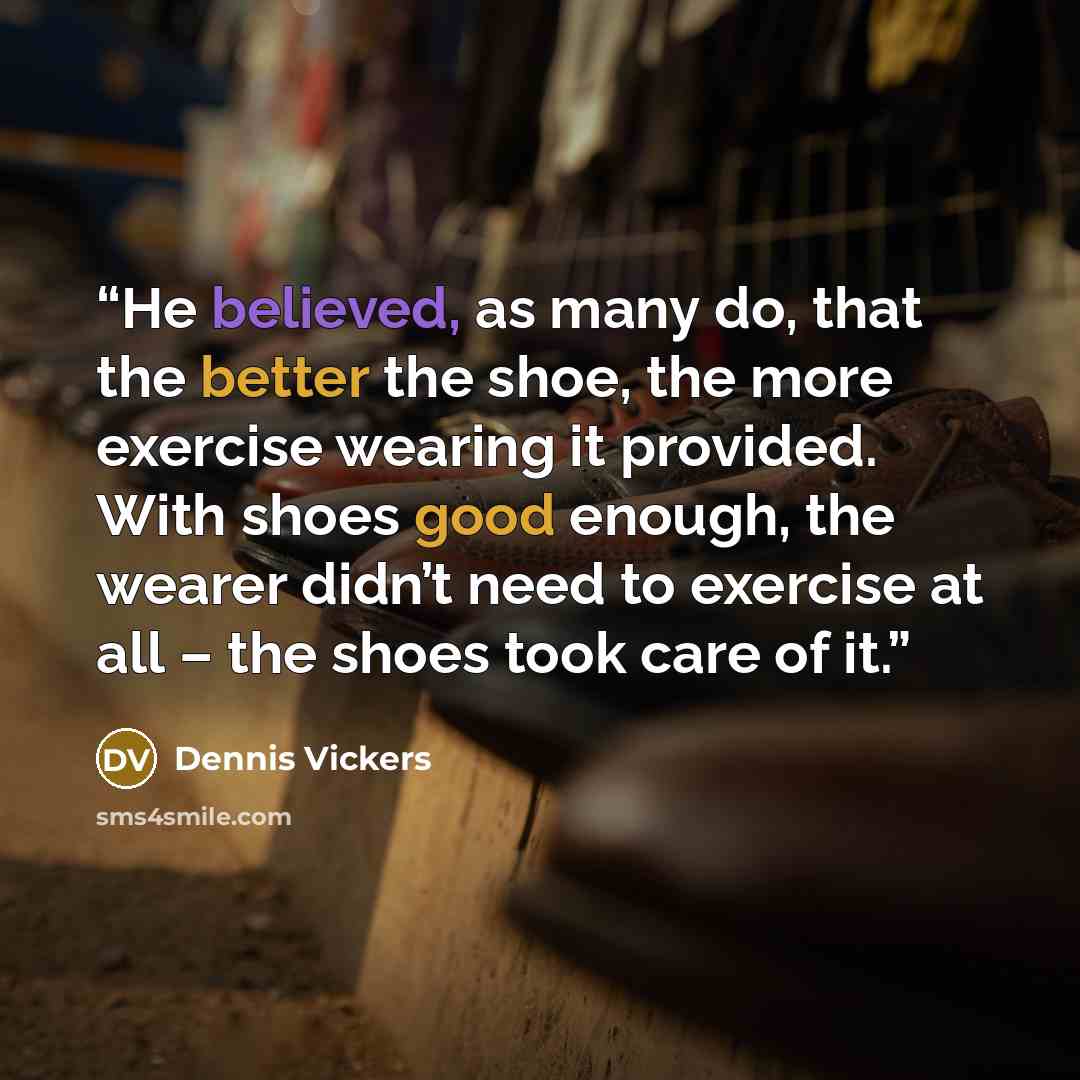 “He believed, as many do, that the better the shoe, the more exercise wearing it provided. With shoes good enough, the wearer didn’t need to exercise at all – the shoes took care of it.” quote by Dennis Vickers