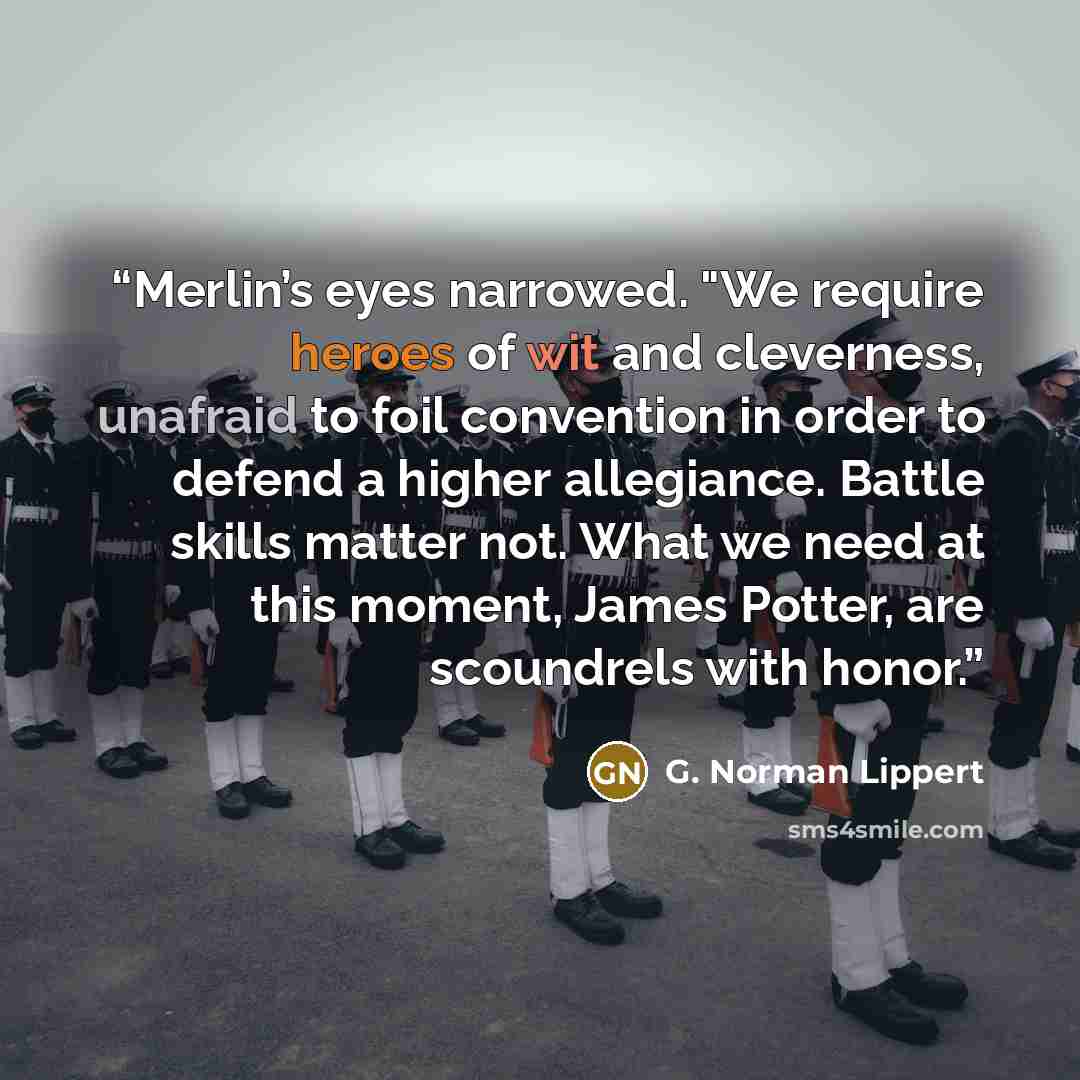 “Merlin’s eyes narrowed. "We require heroes of wit and cleverness, unafraid to foil convention in order to defend a higher allegiance. Battle skills matter not. What we need at this moment, James Potter, are scoundrels with honor.” quote by G. Norman Lippert