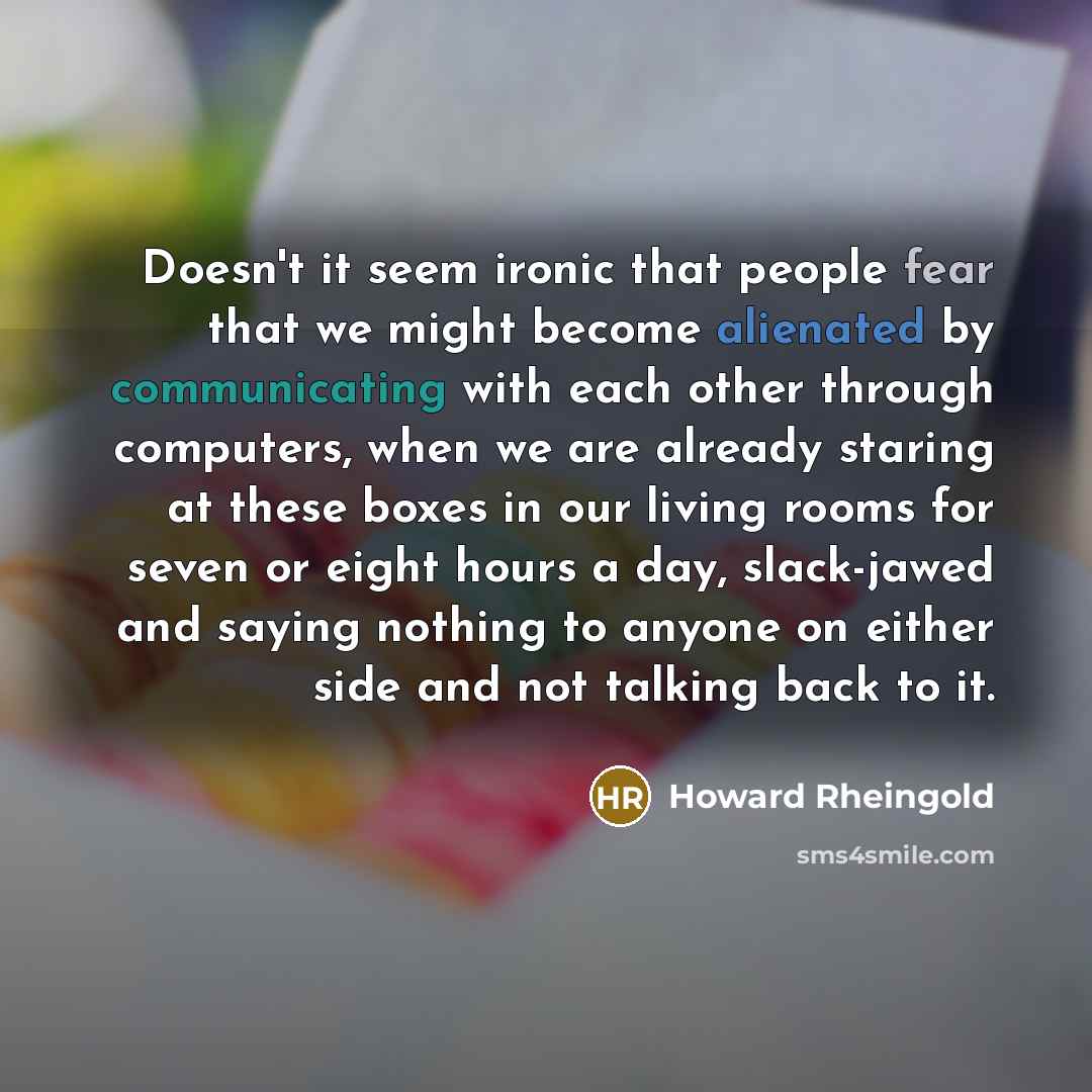 “Doesn't it seem ironic that people fear that we might become alienated by communicating with each other through computers, when we are already staring at these boxes in our living rooms for seven or eight hours a day, slack-jawed and saying nothing to anyone on either side and not talking back to…” quote by Howard Rheingold
