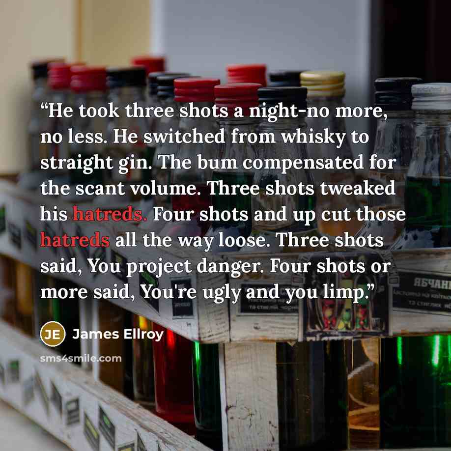 “He took three shots a night-no more, no less. He switched from whisky to straight gin. The bum compensated for the scant volume. Three shots tweaked his hatreds. Four shots and up cut those hatreds all the way loose. Three shots said, You project danger. Four shots or more said, You're ugly and…” quote by James Ellroy
