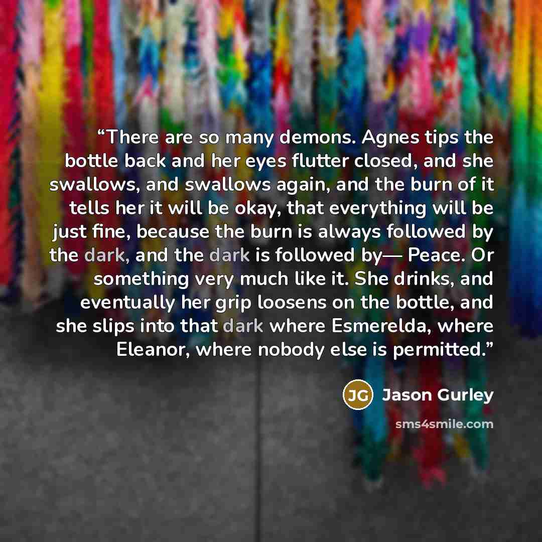“There are so many demons. Agnes tips the bottle back and her eyes flutter closed, and she swallows, and swallows again, and the burn of it tells her it will be okay, that everything will be just fine, because the burn is always followed by the dark, and the dark is followed by— Peace. Or something…” quote by Jason Gurley
