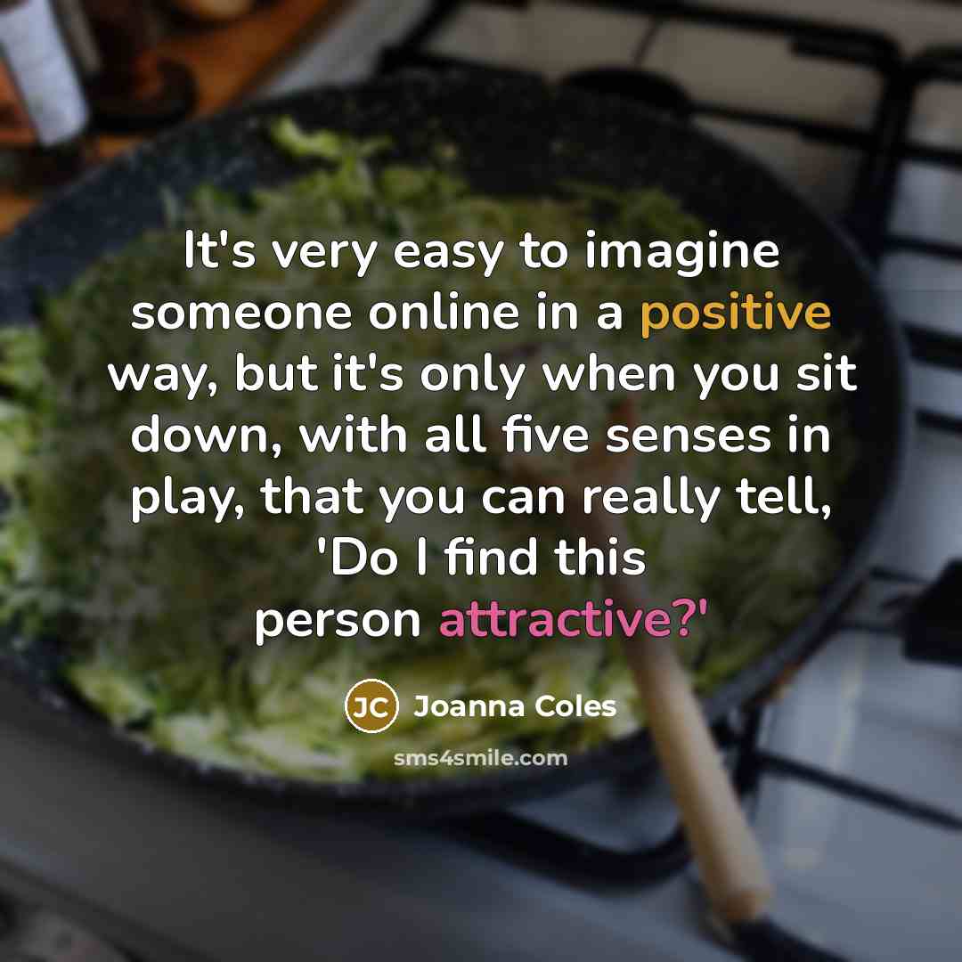 “It's very easy to imagine someone online in a positive way, but it's only when you sit down, with all five senses in play, that you can really tell, 'Do I find this person attractive?'” quote by Joanna Coles