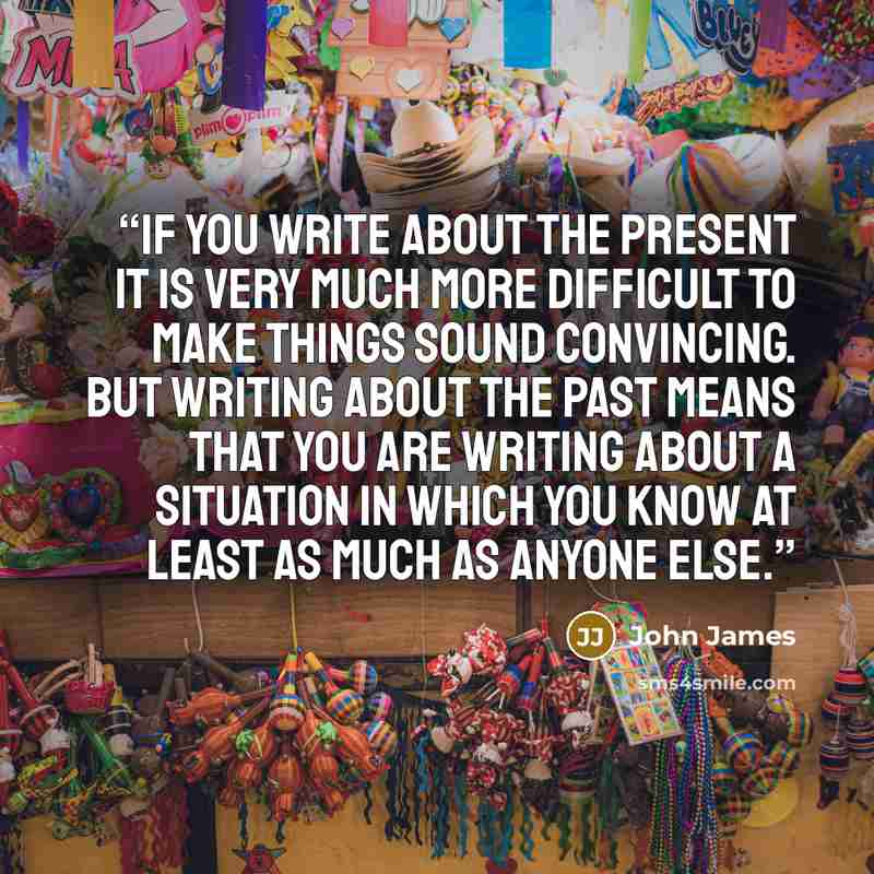 “If you write about the present it is very much more difficult to make things sound convincing. But writing about the past means that you are writing about a situation in which you know at least as much as anyone else.” quote by John James