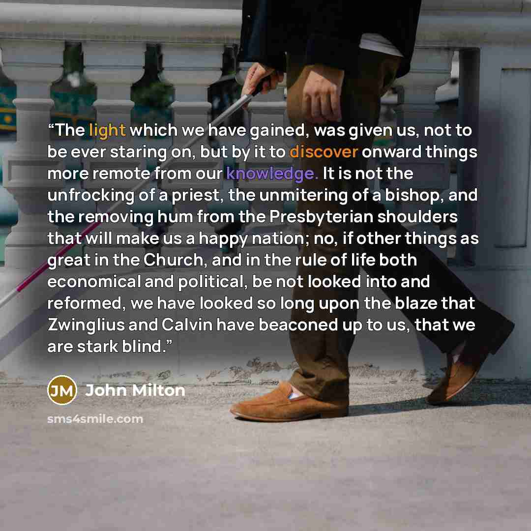 “The light which we have gained, was given us, not to be ever staring on, but by it to discover onward things more remote from our knowledge. It is not the unfrocking of a priest, the unmitering of a bishop, and the removing hum from the Presbyterian shoulders that will make us a happy nation; no…” quote by John Milton