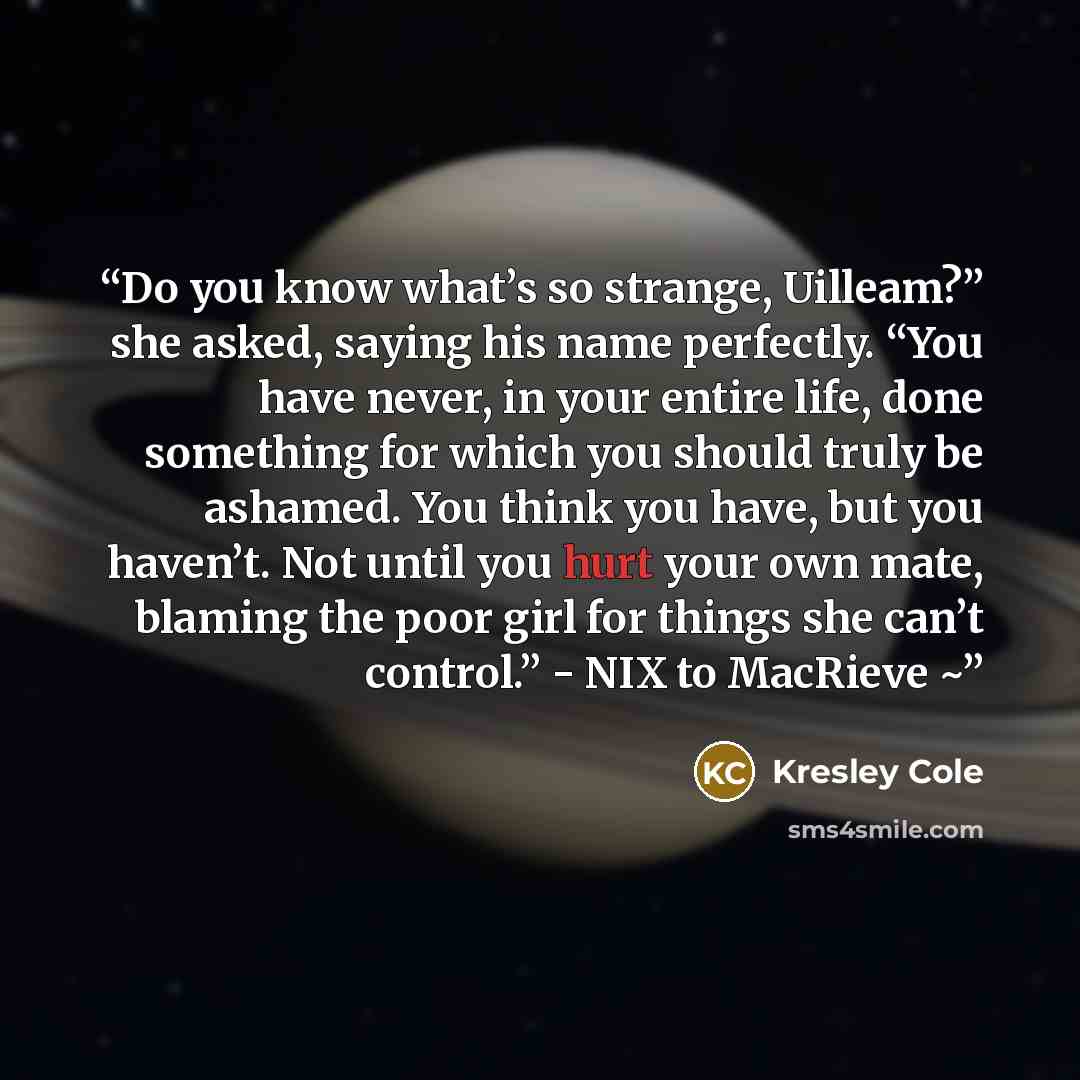 “Do you know what’s so strange, Uilleam?” she asked, saying his name perfectly. “You have never, in your entire life, done something for which you should truly be ashamed. You think you have, but you haven’t. Not until you hurt your own mate, blaming the poor girl for things she can’t control.”…” quote by Kresley Cole