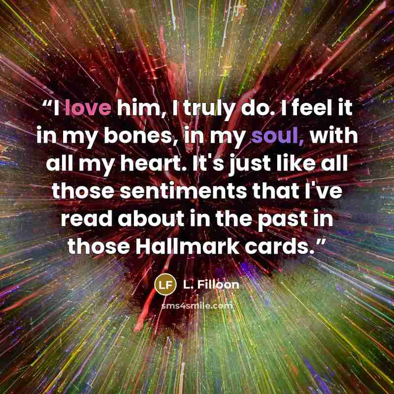 “I love him, I truly do. I feel it in my bones, in my soul, with all my heart. It's just like all those sentiments that I've read about in the past in those Hallmark cards.” quote by L. Filloon