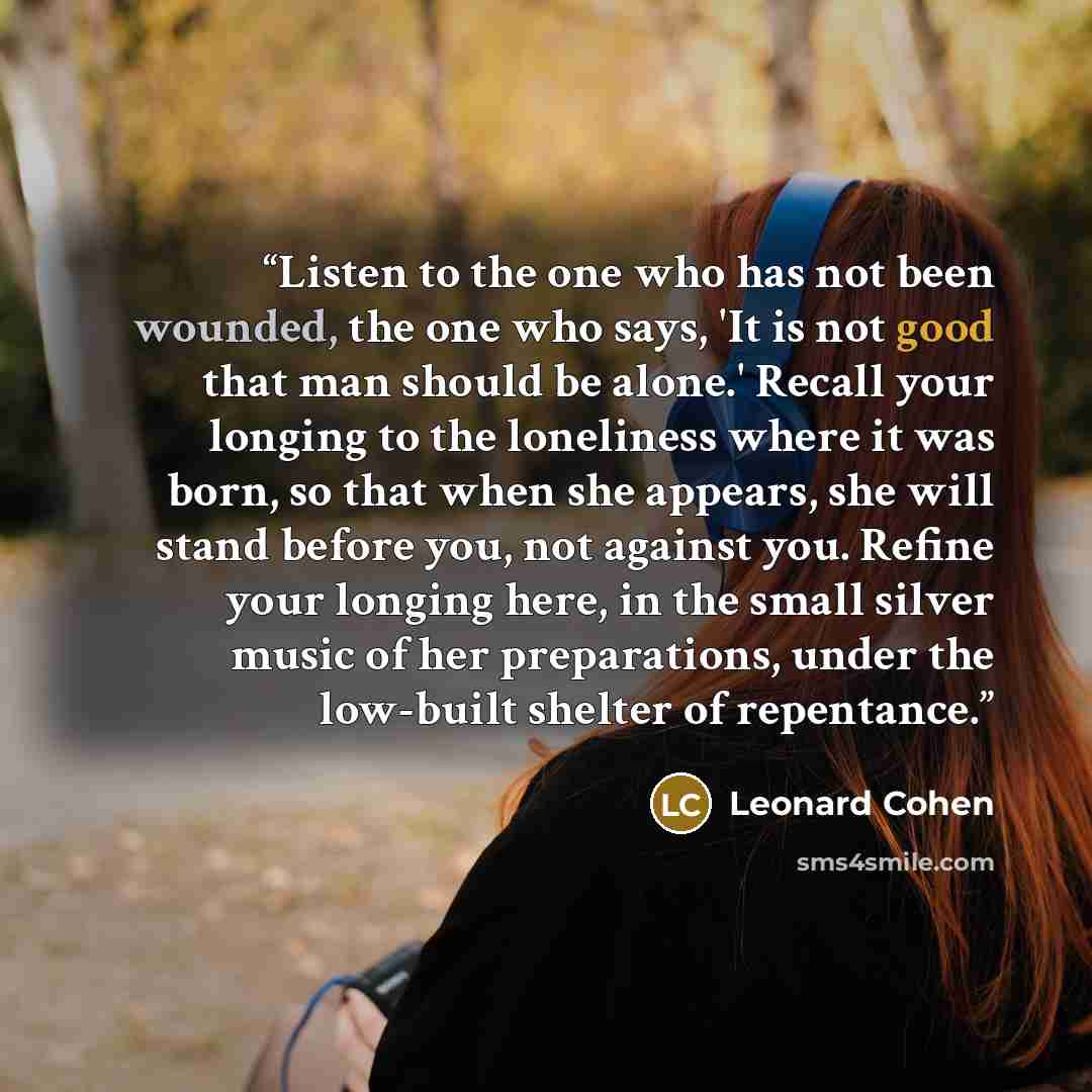 “Listen to the one who has not been wounded, the one who says, 'It is not good that man should be alone.' Recall your longing to the loneliness where it was born, so that when she appears, she will stand before you, not against you. Refine your longing here, in the small silver music of her…” quote by Leonard Cohen