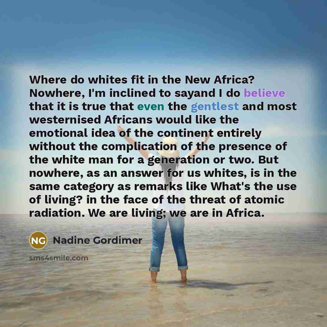 “Where do whites fit in the New Africa? Nowhere, I'm inclined to sayand I do believe that it is true that even the gentlest and most westernised Africans would like the emotional idea of the continent entirely without the complication of the presence of the white man for a generation or two. But…” quote by Nadine Gordimer