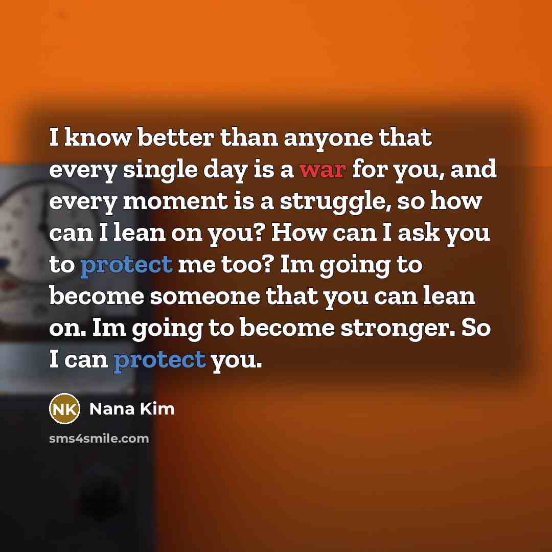 “I know better than anyone that every single day is a war for you, and every moment is a struggle, so how can I lean on you? How can I ask you to protect me too? Im going to become someone that you can lean on. Im going to become stronger. So I can protect you.” quote by Nana Kim