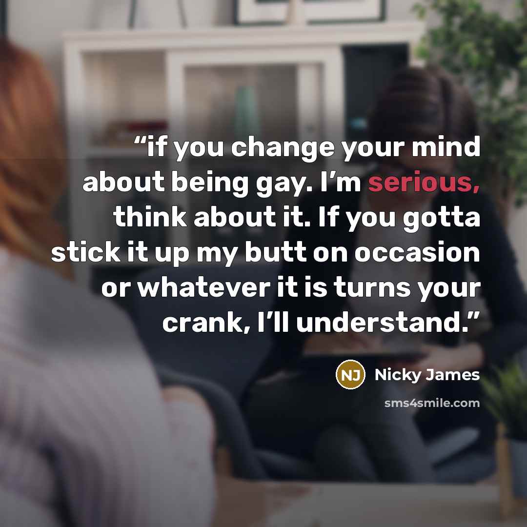“if you change your mind about being gay. I’m serious, think about it. If you gotta stick it up my butt on occasion or whatever it is turns your crank, I’ll understand.” quote by Nicky James