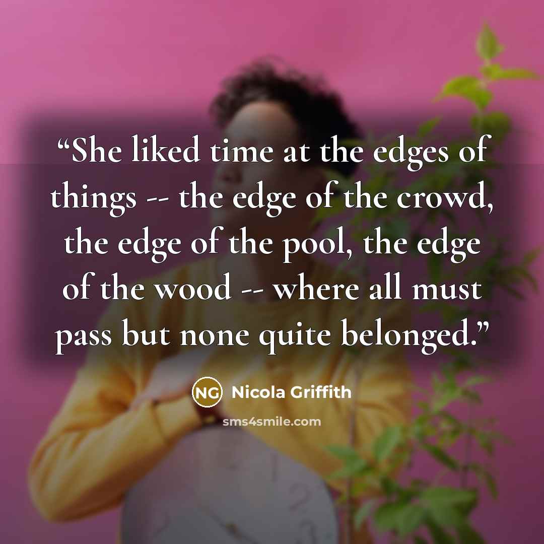 “She liked time at the edges of things -- the edge of the crowd, the edge of the pool, the edge of the wood -- where all must pass but none quite belonged.” quote by Nicola Griffith
