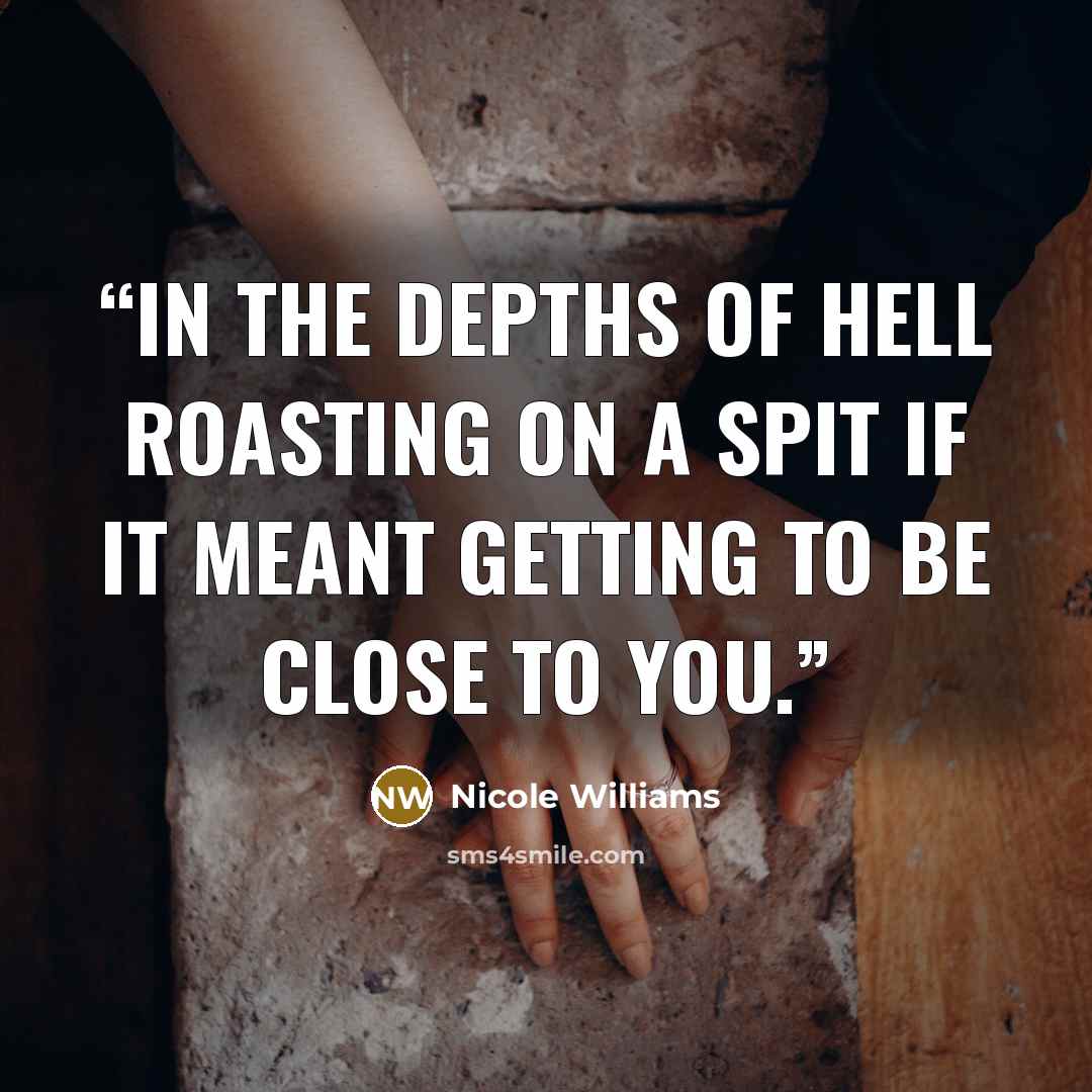 “In the depths of hell roasting on a spit if it meant getting to be close to you.” quote by Nicole Williams
