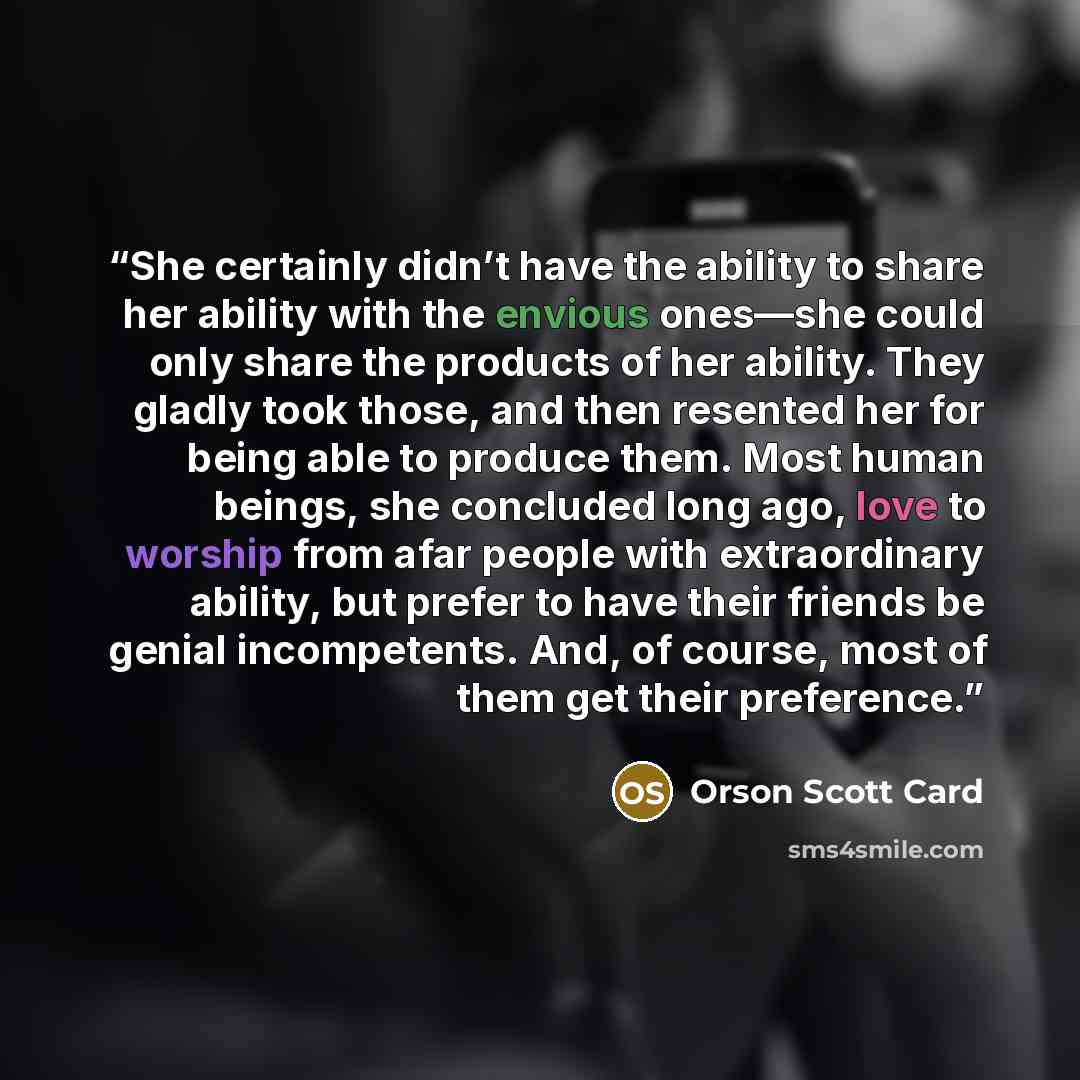 “She certainly didn’t have the ability to share her ability with the envious ones—she could only share the products of her ability. They gladly took those, and then resented her for being able to produce them. Most human beings, she concluded long ago, love to worship from afar people with…” quote by Orson Scott Card