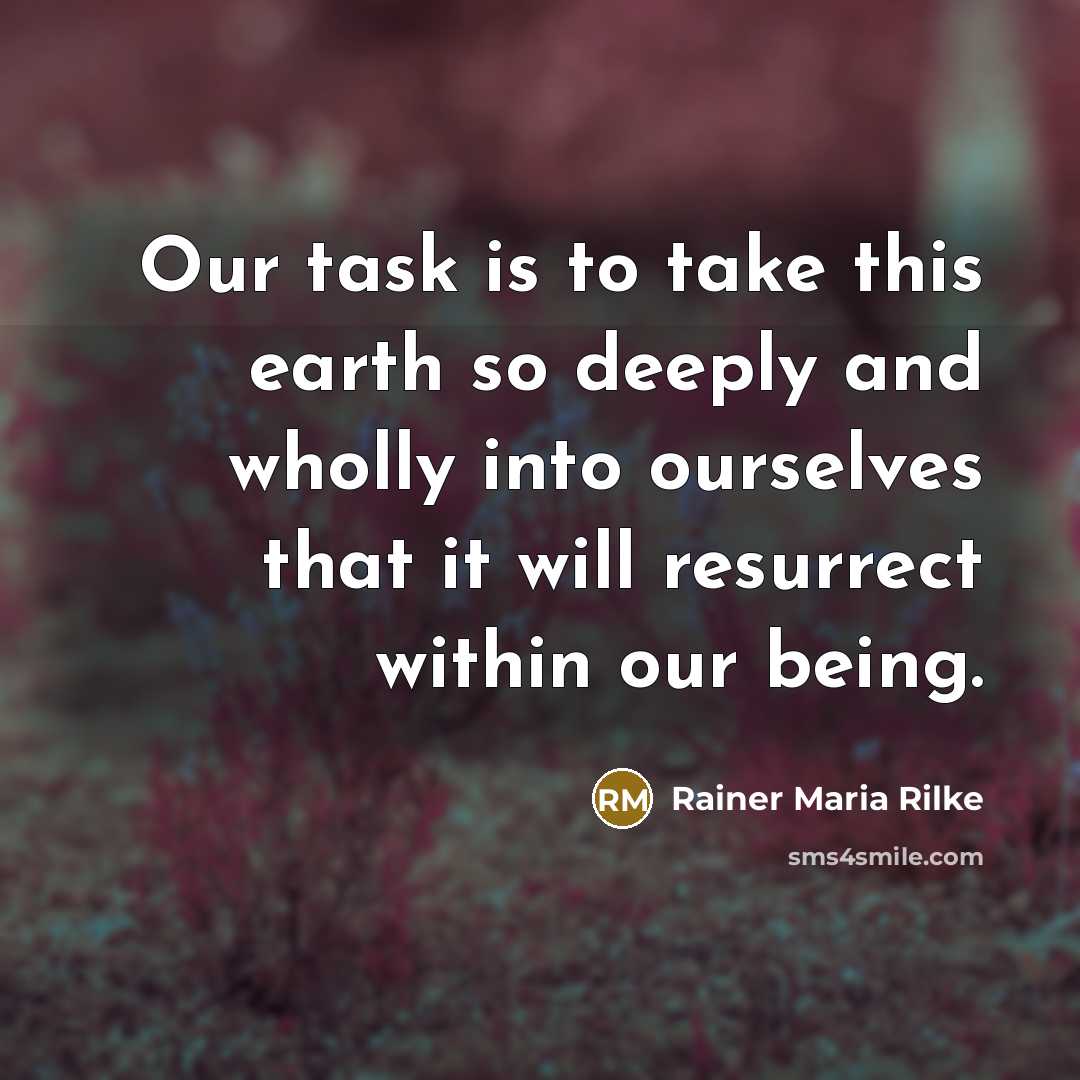 “Our task is to take this earth so deeply and wholly into ourselves that it will resurrect within our being.” quote by Rainer Maria Rilke
