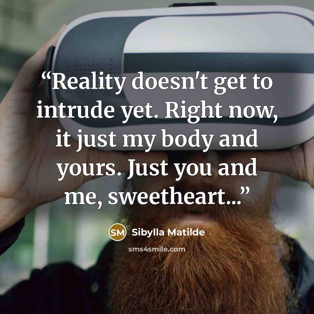 “Reality doesn't get to intrude yet. Right now, it just my body and yours. Just you and me, sweetheart...” quote by Sibylla Matilde