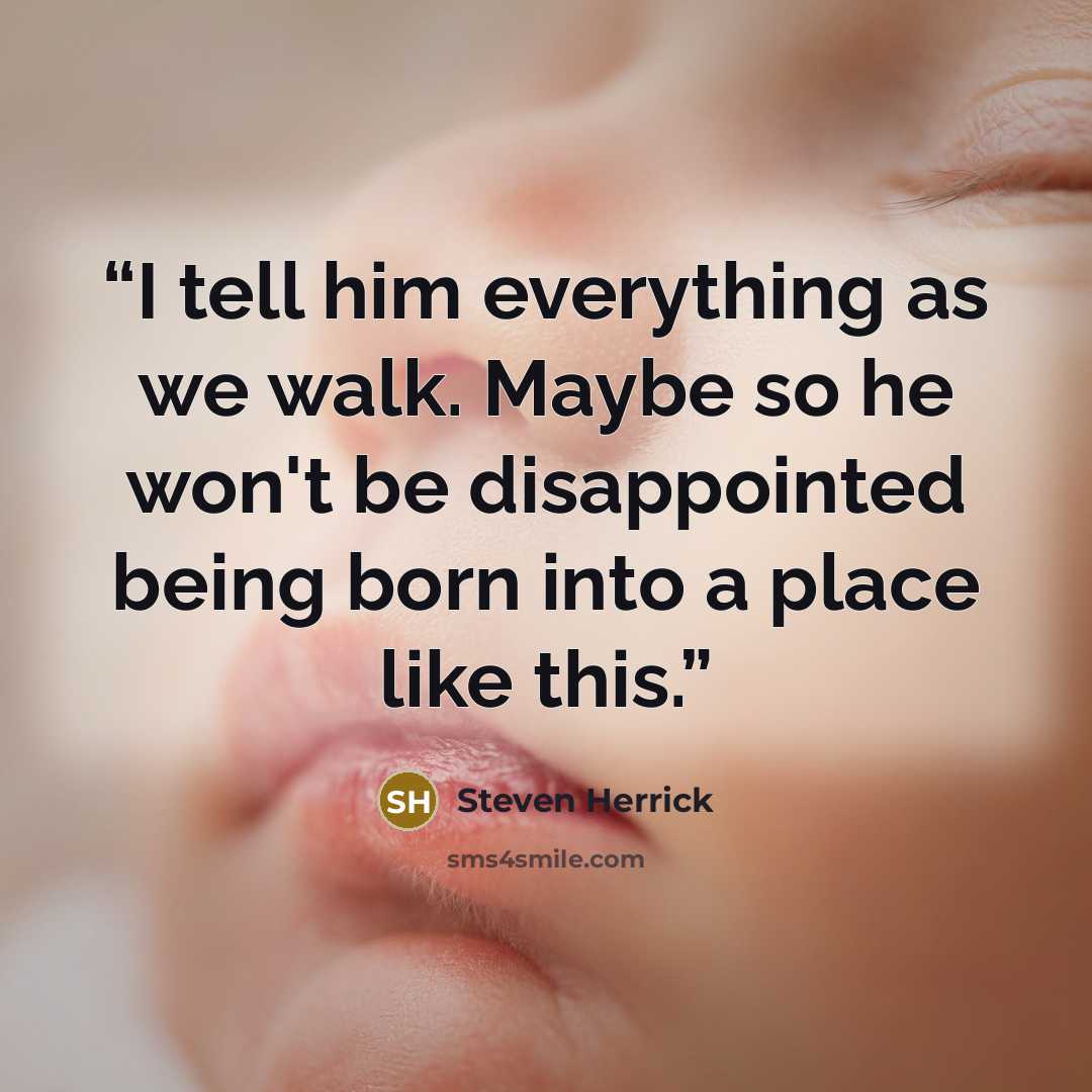 “I tell him everything as we walk. Maybe so he won't be disappointed being born into a place like this.” quote by Steven Herrick