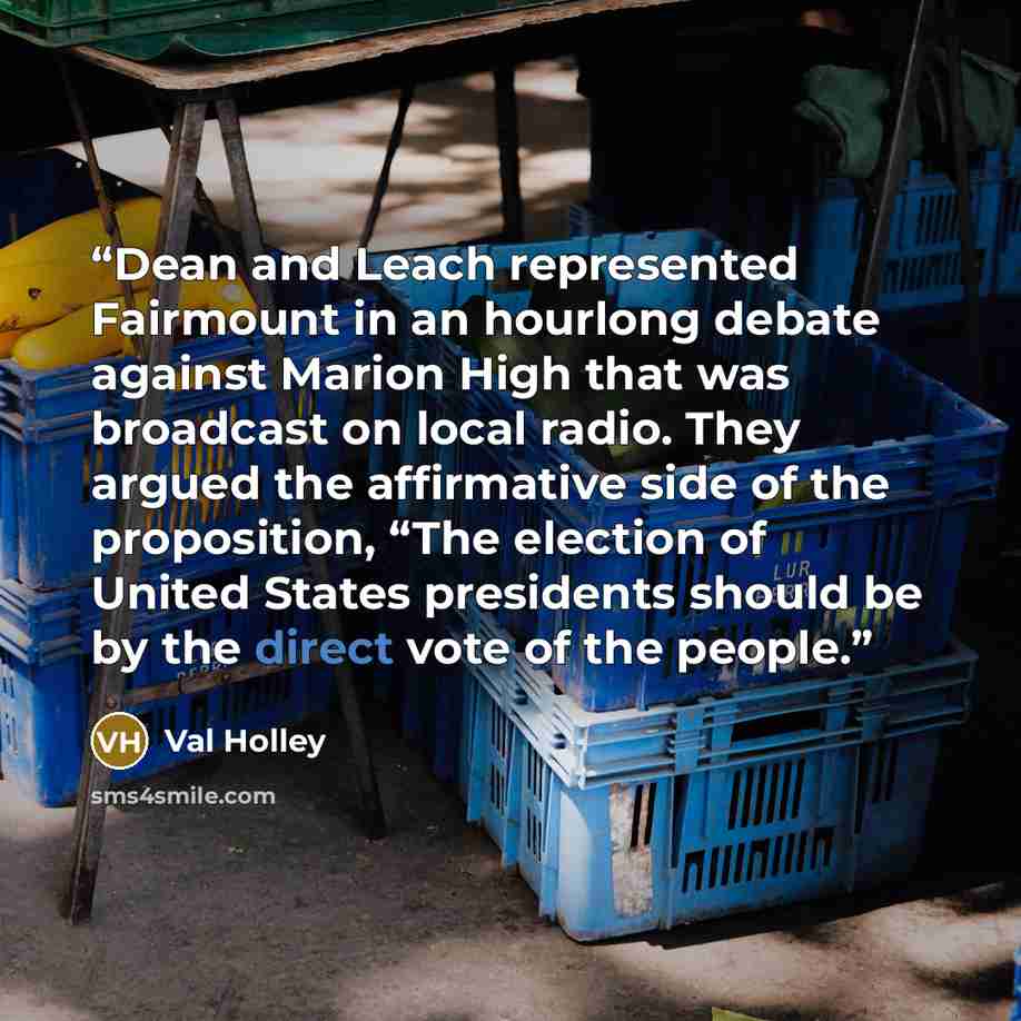 “Dean and Leach represented Fairmount in an hourlong debate against Marion High that was broadcast on local radio. They argued the affirmative side of the proposition, “The election of United States presidents should be by the direct vote of the people.” quote by Val Holley
