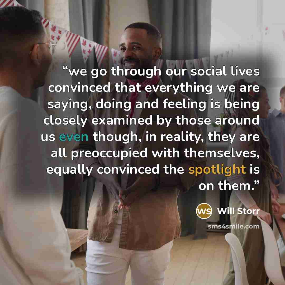 “we go through our social lives convinced that everything we are saying, doing and feeling is being closely examined by those around us even though, in reality, they are all preoccupied with themselves, equally convinced the spotlight is on them.” quote by Will Storr
