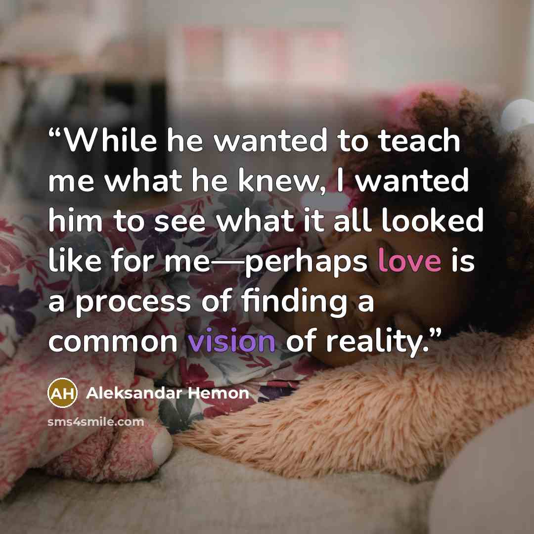 “While he wanted to teach me what he knew, I wanted him to see what it all looked like for me—perhaps love is a process of finding a common vision of reality.” quote by Aleksandar Hemon
