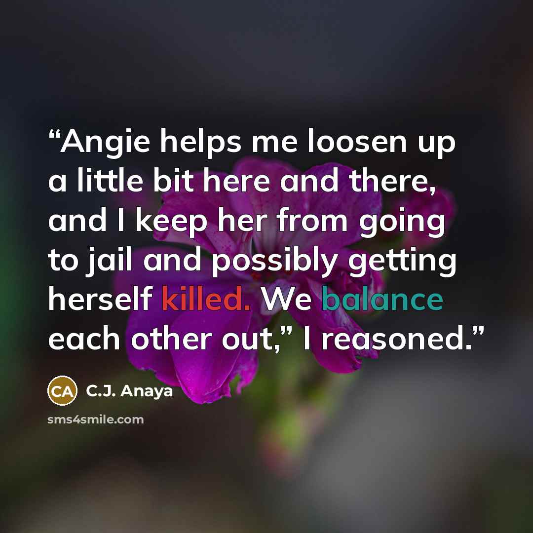 “Angie helps me loosen up a little bit here and there, and I keep her from going to jail and possibly getting herself killed. We balance each other out,” I reasoned.” quote by C.J. Anaya