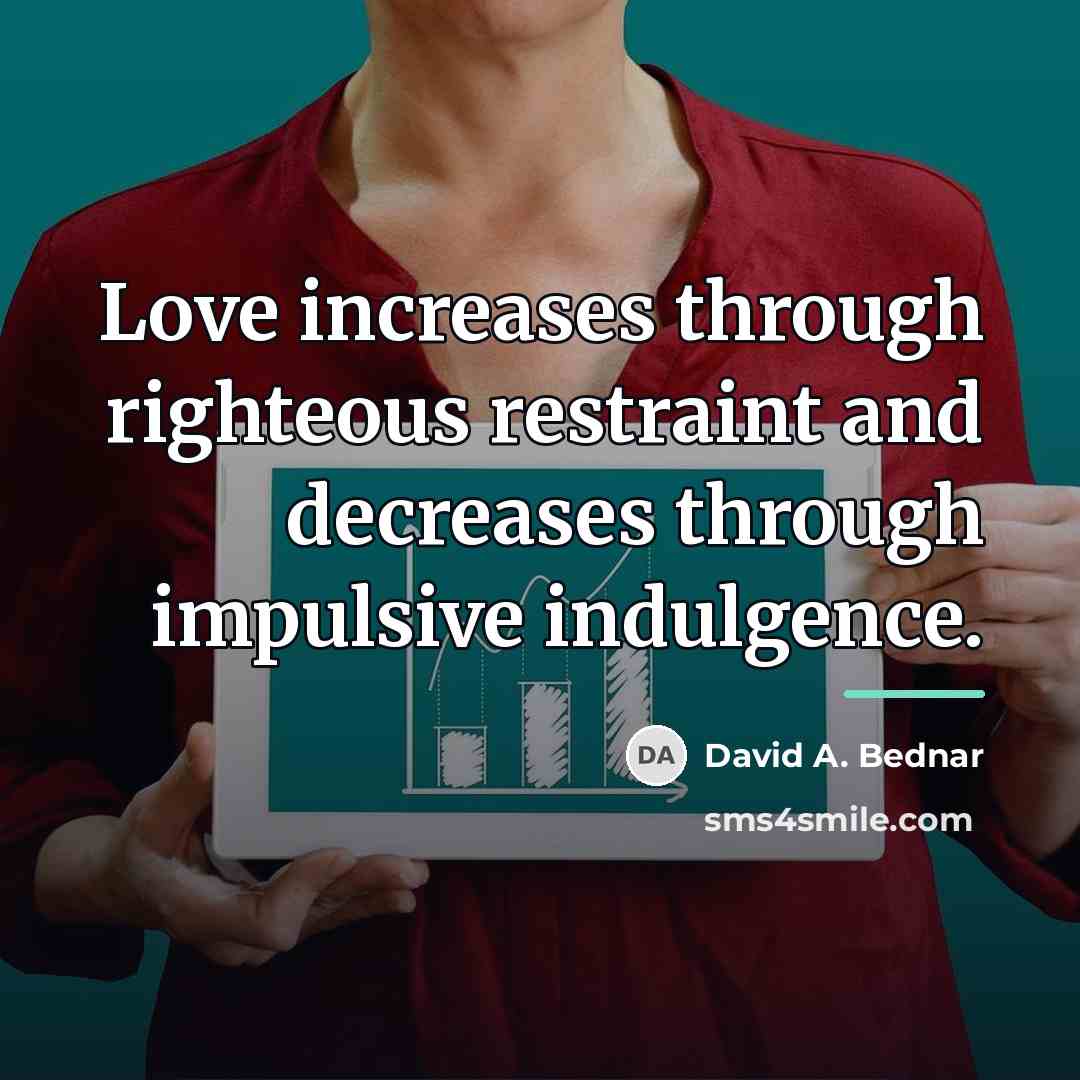 “Love increases through righteous restraint and decreases through impulsive indulgence.…” quote by David A. Bednar