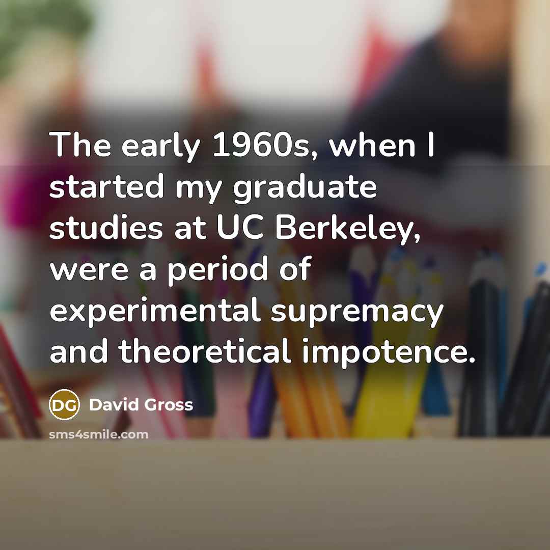 “The early 1960s, when I started my graduate studies at UC Berkeley, were a period of experimental supremacy and theoretical impotence.” quote by David Gross