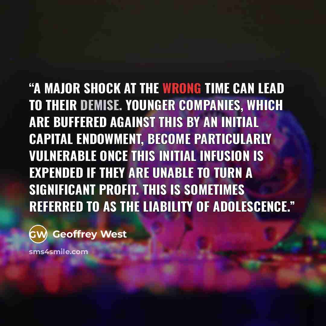 “A major shock at the wrong time can lead to their demise. Younger companies, which are buffered against this by an initial capital endowment, become particularly vulnerable once this initial infusion is expended if they are unable to turn a significant profit. This is sometimes referred to as the…” quote by Geoffrey West
