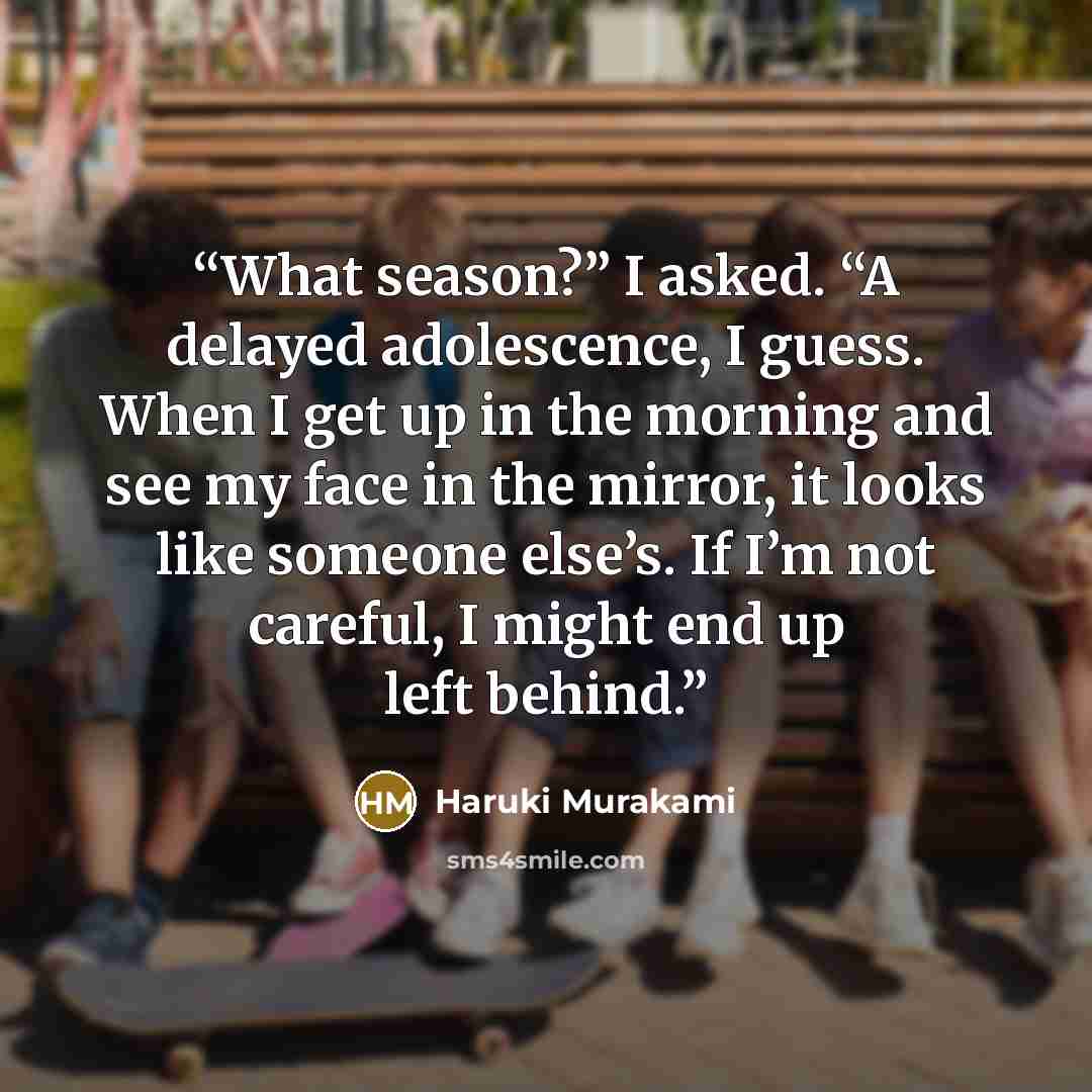 “What season?” I asked. “A delayed adolescence, I guess. When I get up in the morning and see my face in the mirror, it looks like someone else’s. If I’m not careful, I might end up left behind.” quote by Haruki Murakami