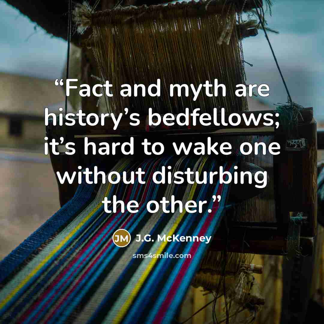 “Fact and myth are history’s bedfellows; it’s hard to wake one without disturbing the other.” quote by J.G. McKenney