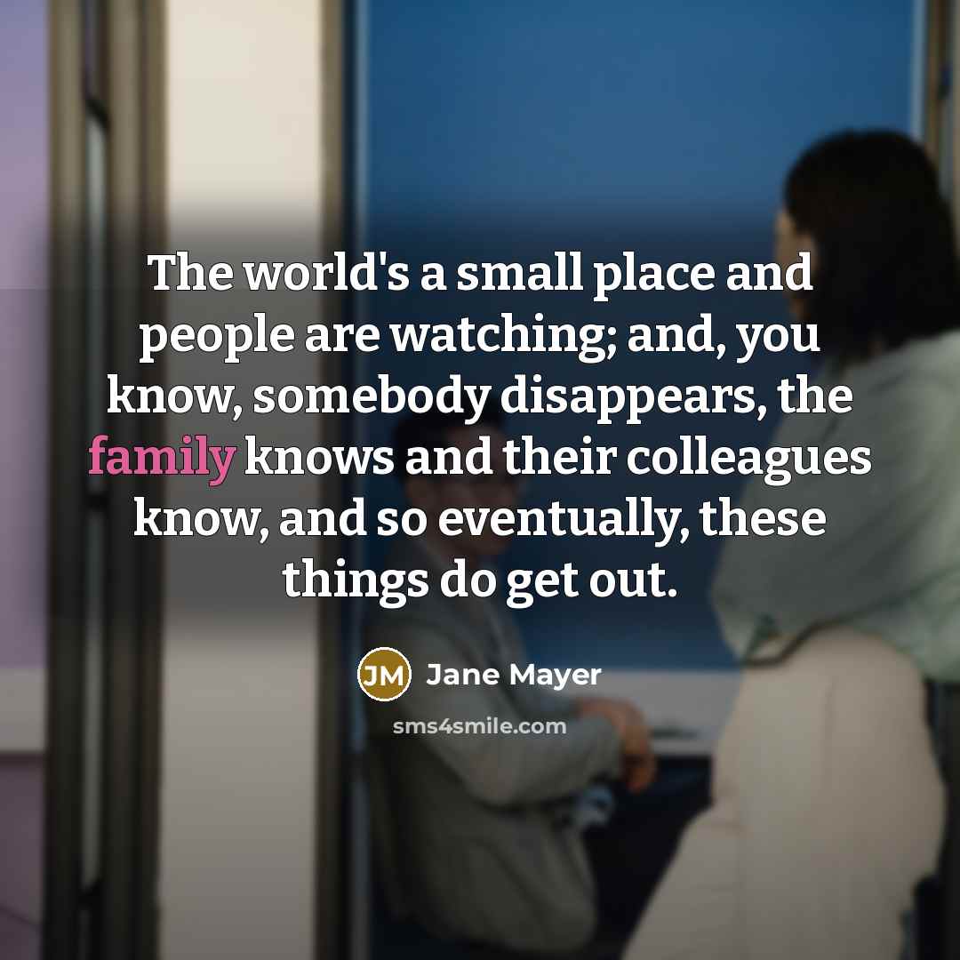 “The world's a small place and people are watching; and,…” quote by Jane Mayer