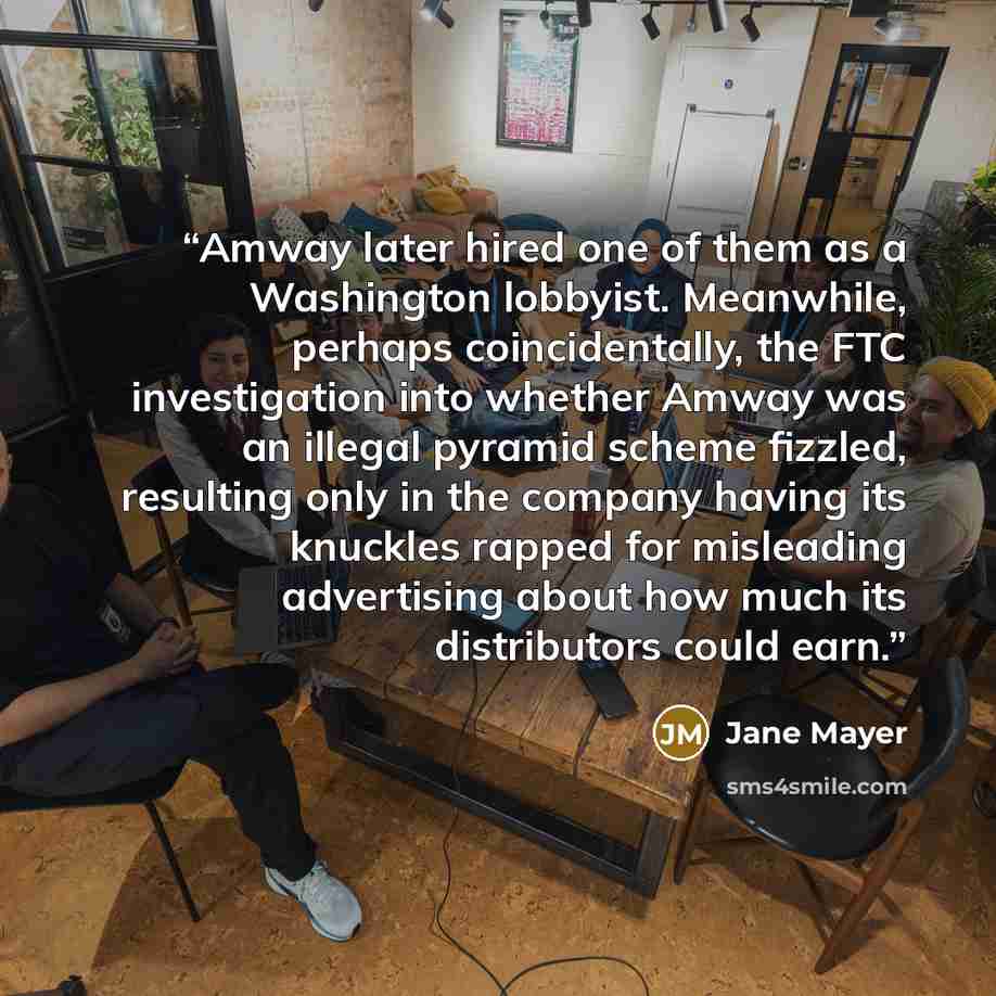 “Amway later hired one of them as a Washington lobbyist. Meanwhile, perhaps coincidentally, the FTC investigation into whether Amway was an illegal pyramid scheme fizzled, resulting only in the company having its knuckles rapped for misleading advertising about how much its distributors could earn.” quote by Jane Mayer