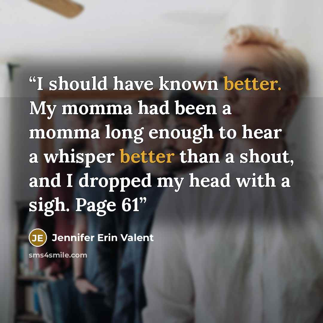 “I should have known better. My momma had been a momma long enough to hear a whisper better than a shout, and I dropped my head with a sigh. Page 61” quote by Jennifer Erin Valent