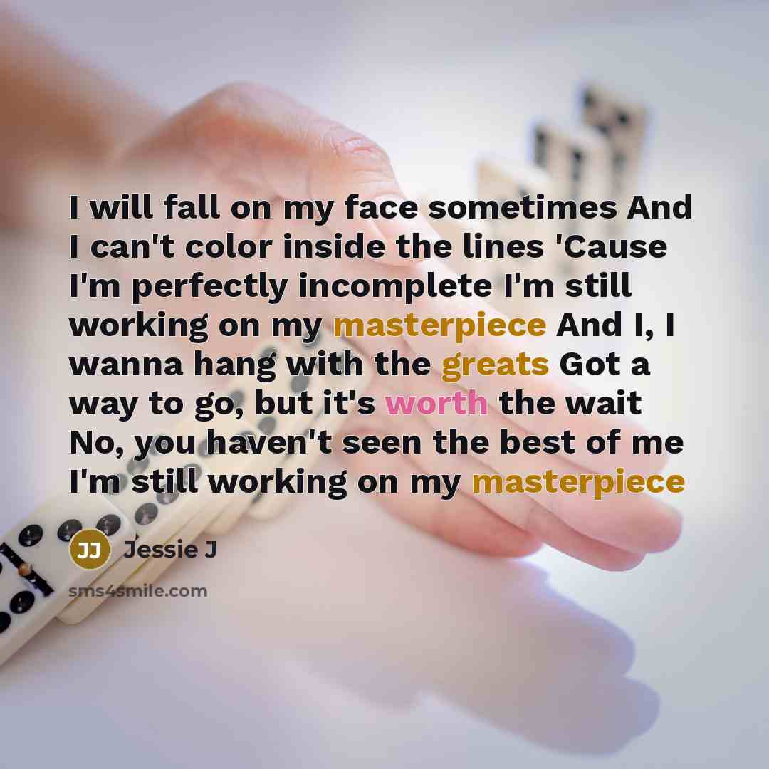 “I will fall on my face sometimes And I can't color inside the lines 'Cause I'm perfectly incomplete I'm still working on my masterpiece And I, I wanna hang with the greats Got a way to go, but it's worth the wait No, you haven't seen the best of me I'm still working on my masterpiece” quote by Jessie J
