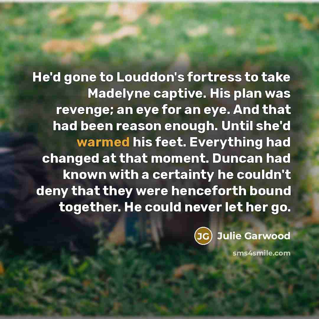 “He'd gone to Louddon's fortress to take Madelyne captive. His plan was revenge; an eye for an eye. And that had been reason enough. Until she'd warmed his feet. Everything had changed at that moment. Duncan had known with a certainty he couldn't deny that they were henceforth bound together. He…” quote by Julie Garwood