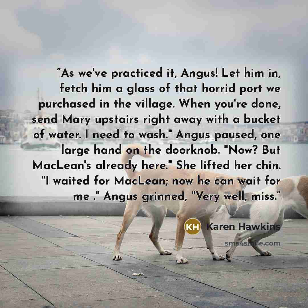 “As we've practiced it, Angus! Let him in, fetch him a glass of that horrid port we purchased in the village. When you're done, send Mary upstairs right away with a bucket of water. I need to wash." Angus paused, one large hand on the doorknob. "Now? But MacLean's already here." She lifted her…” quote by Karen Hawkins