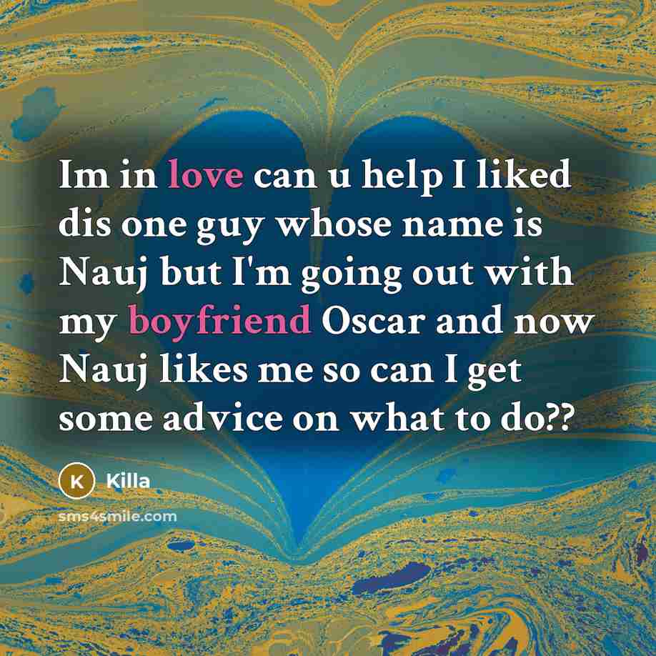 “Im in love can u help I liked dis one guy whose name is Nauj but I'm going out with my boyfriend Oscar and now Nauj likes me so can I get some advice on what to do??” quote by Killa