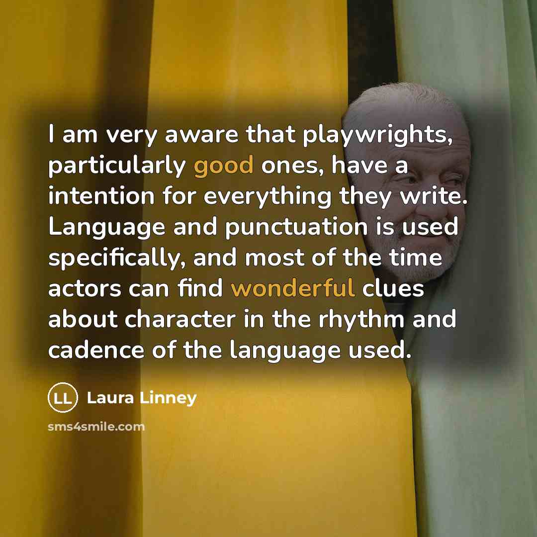 “I am very aware that playwrights, particularly good ones, have a intention for everything they write. Language and punctuation is used specifically, and most of the time actors can find wonderful clues about character in the rhythm and cadence of the language used.” quote by Laura Linney