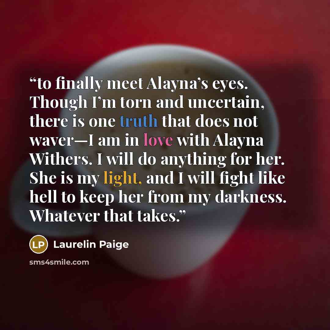 “to finally meet Alayna’s eyes. Though I’m torn and uncertain, there is one truth that does not waver—I am in love with Alayna Withers. I will do anything for her. She is my light, and I will fight like hell to keep her from my darkness. Whatever that takes.” quote by Laurelin Paige