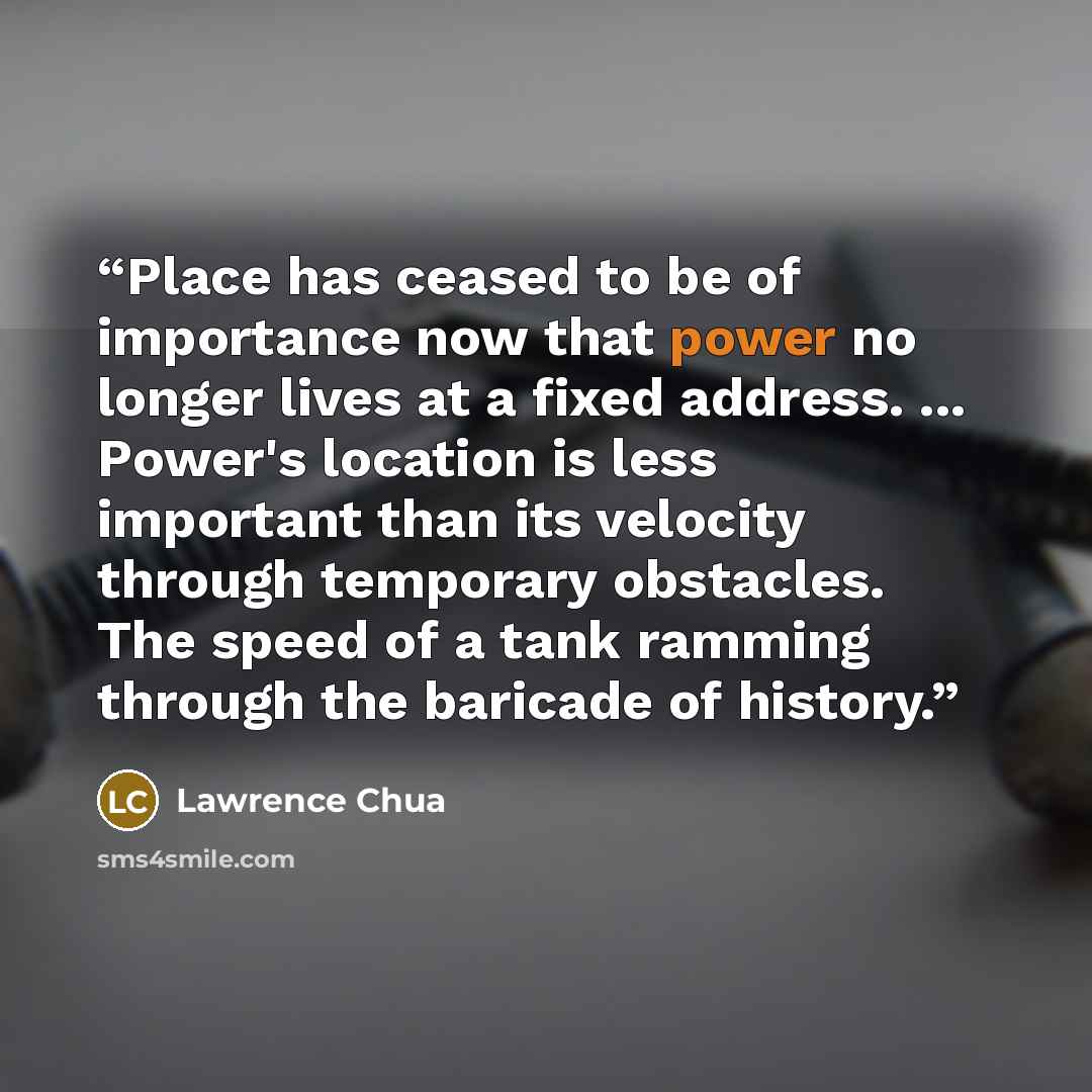 “Place has ceased to be of importance now that power no longer lives at a fixed address. ... Power's location is less important than its velocity through temporary obstacles. The speed of a tank ramming through the baricade of history.” quote by Lawrence Chua
