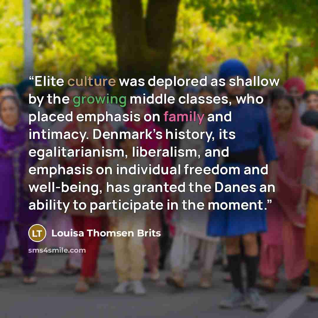 “Elite culture was deplored as shallow by the growing middle classes, who placed emphasis on family and intimacy. Denmark’s history, its egalitarianism, liberalism, and emphasis on individual freedom and well-being, has granted the Danes an ability to participate in the moment.” quote by Louisa Thomsen Brits