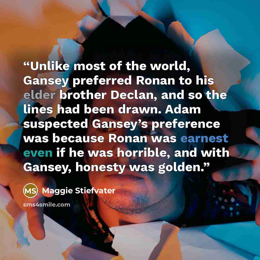 “Unlike most of the world, Gansey preferred Ronan to his elder brother Declan, and so the lines had been drawn. Adam suspected Gansey’s preference was because Ronan was earnest even if he was horrible, and with Gansey, honesty was golden.” quote by Maggie Stiefvater