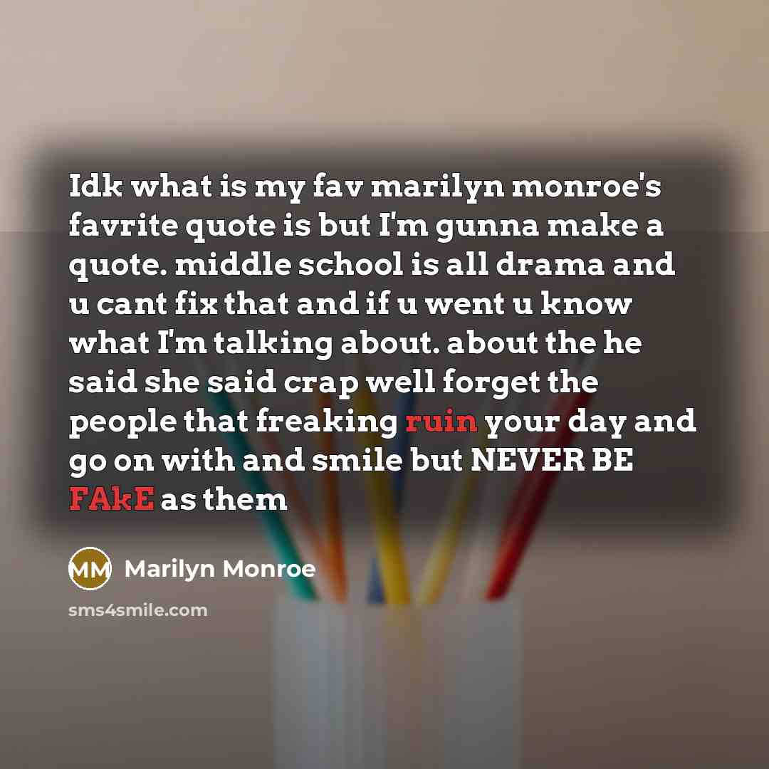 “Idk what is my fav marilyn monroe's favrite quote is but I'm gunna make a quote. middle school is all drama and u cant fix that and if u went u know what I'm talking about. about the he said she said crap well forget the people that freaking ruin your day and go on with and smile but NEVER BE FAkE…” quote by Marilyn Monroe
