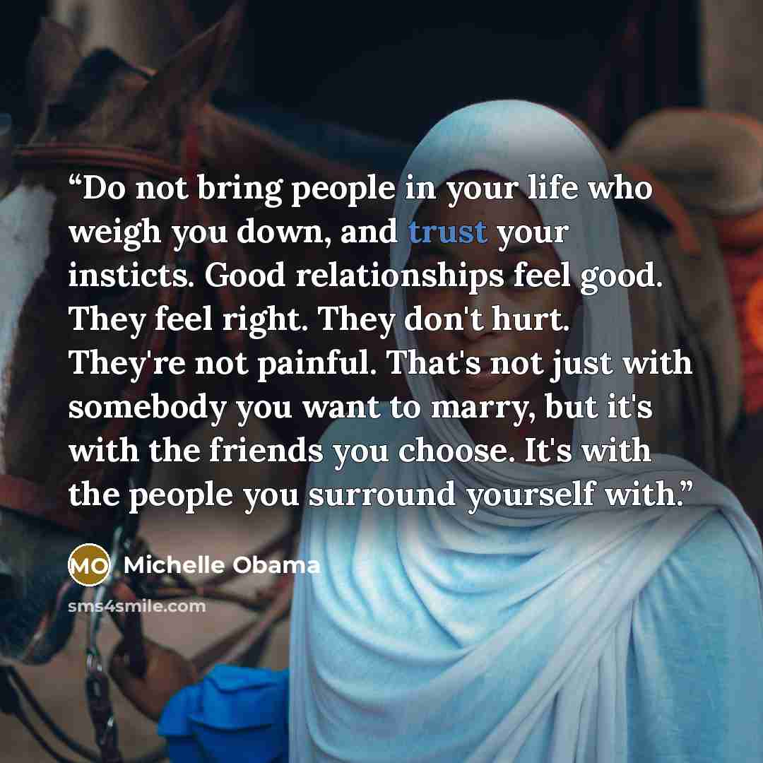 “Do not bring people in your life who weigh you down, and trust your insticts. Good relationships feel good. They feel right. They don't hurt. They're not painful. That's not just with somebody you want to marry, but it's with the friends you choose. It's with the people you surround yourself with.” quote by Michelle Obama