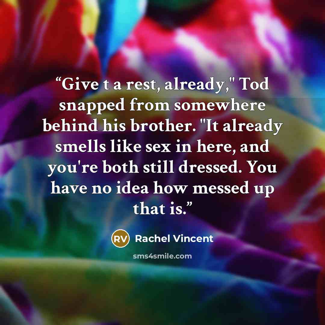 “Give t a rest, already," Tod snapped from somewhere behind his brother. "It already smells like sex in here, and you're both still dressed. You have no idea how messed up that is.” quote by Rachel Vincent