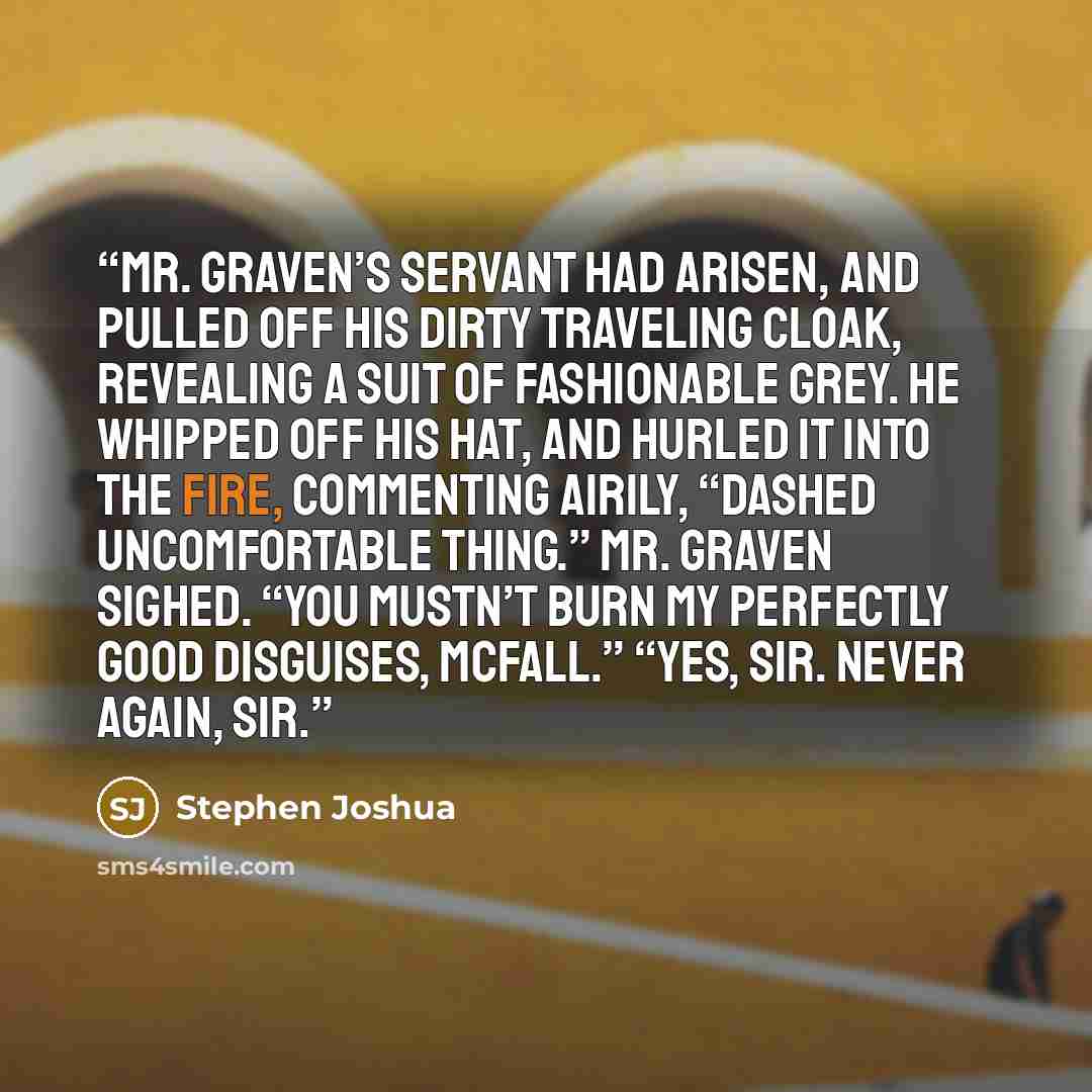 “Mr. Graven’s servant had arisen, and pulled off his dirty traveling cloak, revealing a suit of fashionable grey. He whipped off his hat, and hurled it into the fire, commenting airily, “Dashed uncomfortable thing.” Mr. Graven sighed. “You mustn’t burn my perfectly good disguises, McFall.” “Yes…” quote by Stephen Joshua
